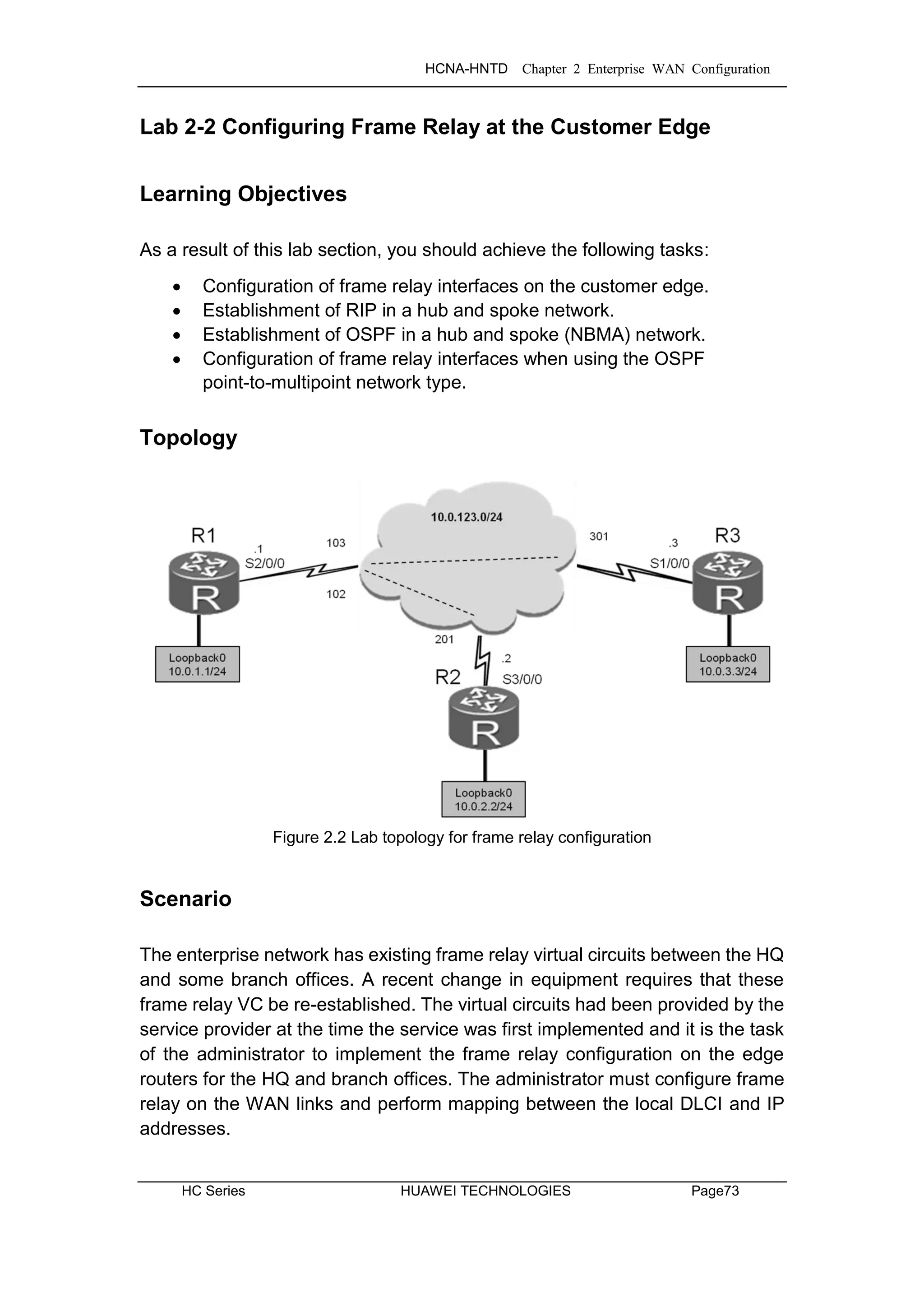 HCNA-HNTD Chapter 2 Enterprise WAN Configuration
HC Series HUAWEI TECHNOLOGIES Page73
Lab 2-2 Configuring Frame Relay at the Customer Edge
Learning Objectives
As a result of this lab section, you should achieve the following tasks:
 Configuration of frame relay interfaces on the customer edge.
 Establishment of RIP in a hub and spoke network.
 Establishment of OSPF in a hub and spoke (NBMA) network.
 Configuration of frame relay interfaces when using the OSPF
point-to-multipoint network type.
Topology
Figure 2.2 Lab topology for frame relay configuration
Scenario
The enterprise network has existing frame relay virtual circuits between the HQ
and some branch offices. A recent change in equipment requires that these
frame relay VC be re-established. The virtual circuits had been provided by the
service provider at the time the service was first implemented and it is the task
of the administrator to implement the frame relay configuration on the edge
routers for the HQ and branch offices. The administrator must configure frame
relay on the WAN links and perform mapping between the local DLCI and IP
addresses.
 