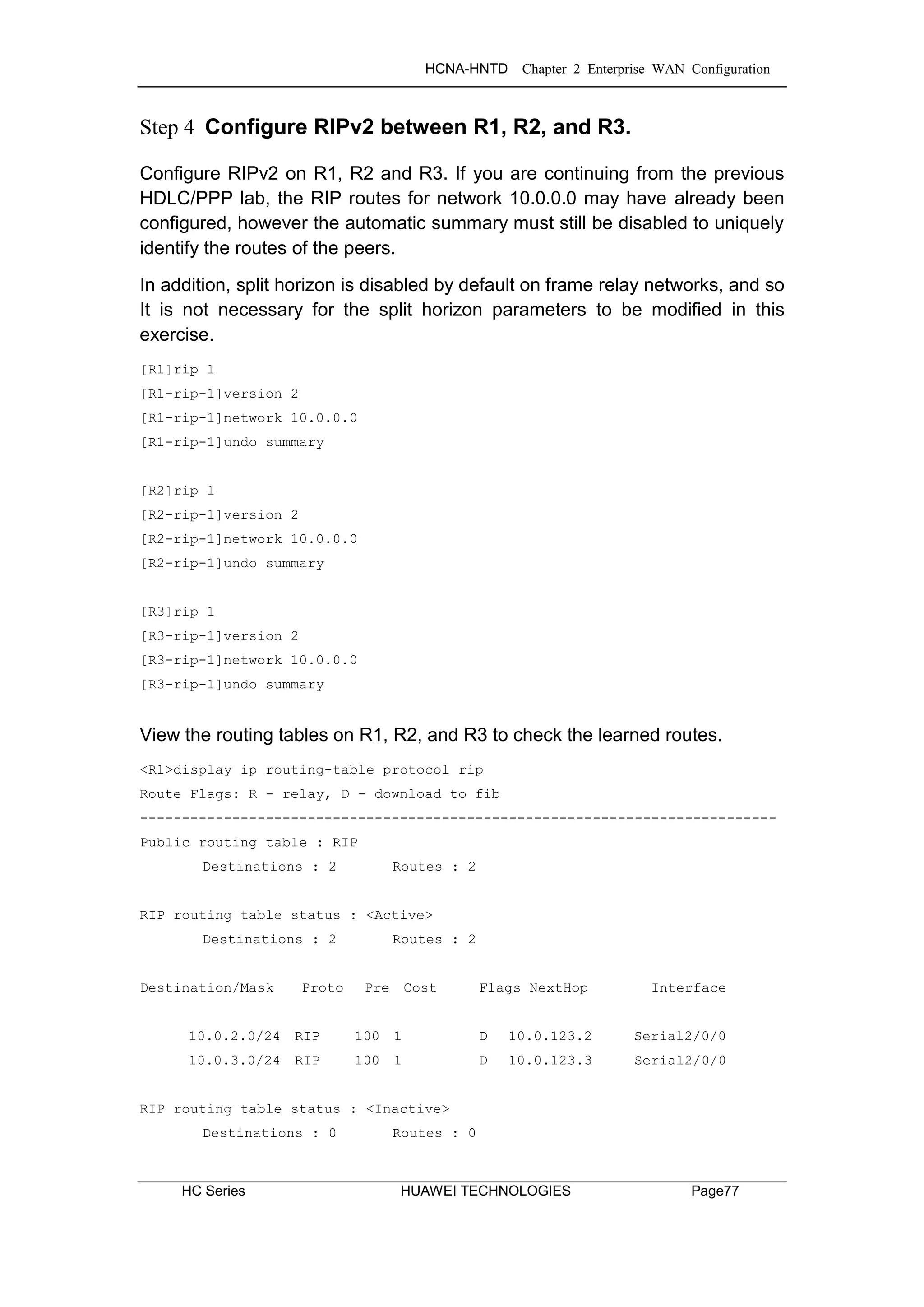 HCNA-HNTD Chapter 2 Enterprise WAN Configuration
HC Series HUAWEI TECHNOLOGIES Page77
Step 4 Configure RIPv2 between R1, R2, and R3.
Configure RIPv2 on R1, R2 and R3. If you are continuing from the previous
HDLC/PPP lab, the RIP routes for network 10.0.0.0 may have already been
configured, however the automatic summary must still be disabled to uniquely
identify the routes of the peers.
In addition, split horizon is disabled by default on frame relay networks, and so
It is not necessary for the split horizon parameters to be modified in this
exercise.
[R1]rip 1
[R1-rip-1]version 2
[R1-rip-1]network 10.0.0.0
[R1-rip-1]undo summary
[R2]rip 1
[R2-rip-1]version 2
[R2-rip-1]network 10.0.0.0
[R2-rip-1]undo summary
[R3]rip 1
[R3-rip-1]version 2
[R3-rip-1]network 10.0.0.0
[R3-rip-1]undo summary
View the routing tables on R1, R2, and R3 to check the learned routes.
<R1>display ip routing-table protocol rip
Route Flags: R - relay, D - download to fib
----------------------------------------------------------------------------
Public routing table : RIP
Destinations : 2 Routes : 2
RIP routing table status : <Active>
Destinations : 2 Routes : 2
Destination/Mask Proto Pre Cost Flags NextHop Interface
10.0.2.0/24 RIP 100 1 D 10.0.123.2 Serial2/0/0
10.0.3.0/24 RIP 100 1 D 10.0.123.3 Serial2/0/0
RIP routing table status : <Inactive>
Destinations : 0 Routes : 0
 