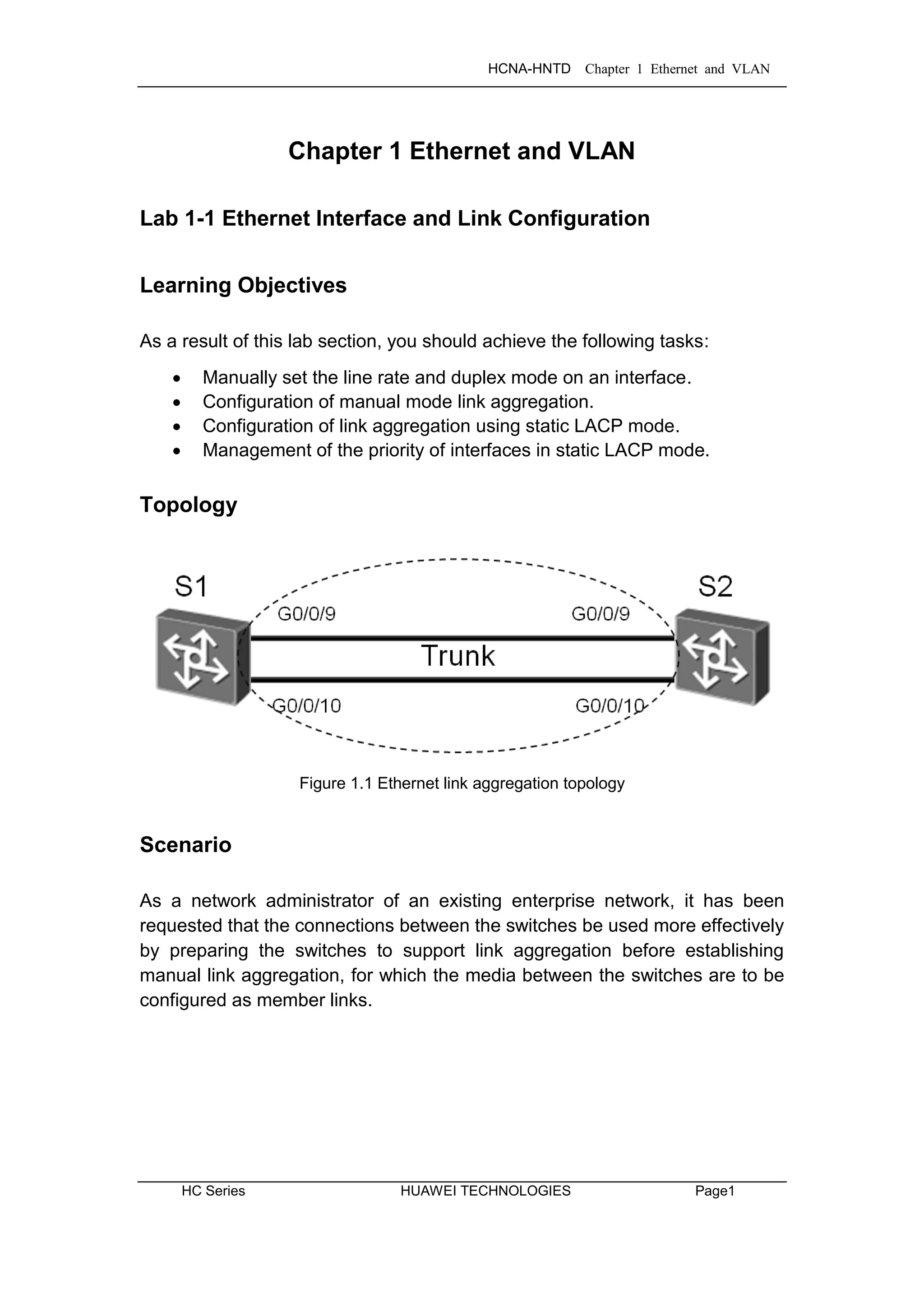 HCNA-HNTD Chapter 1 Ethernet and VLAN
HC Series HUAWEI TECHNOLOGIES Page1
Chapter 1 Ethernet and VLAN
Lab 1-1 Ethernet Interface and Link Configuration
Learning Objectives
As a result of this lab section, you should achieve the following tasks:
 Manually set the line rate and duplex mode on an interface.
 Configuration of manual mode link aggregation.
 Configuration of link aggregation using static LACP mode.
 Management of the priority of interfaces in static LACP mode.
Topology
Figure 1.1 Ethernet link aggregation topology
Scenario
As a network administrator of an existing enterprise network, it has been
requested that the connections between the switches be used more effectively
by preparing the switches to support link aggregation before establishing
manual link aggregation, for which the media between the switches are to be
configured as member links.
 