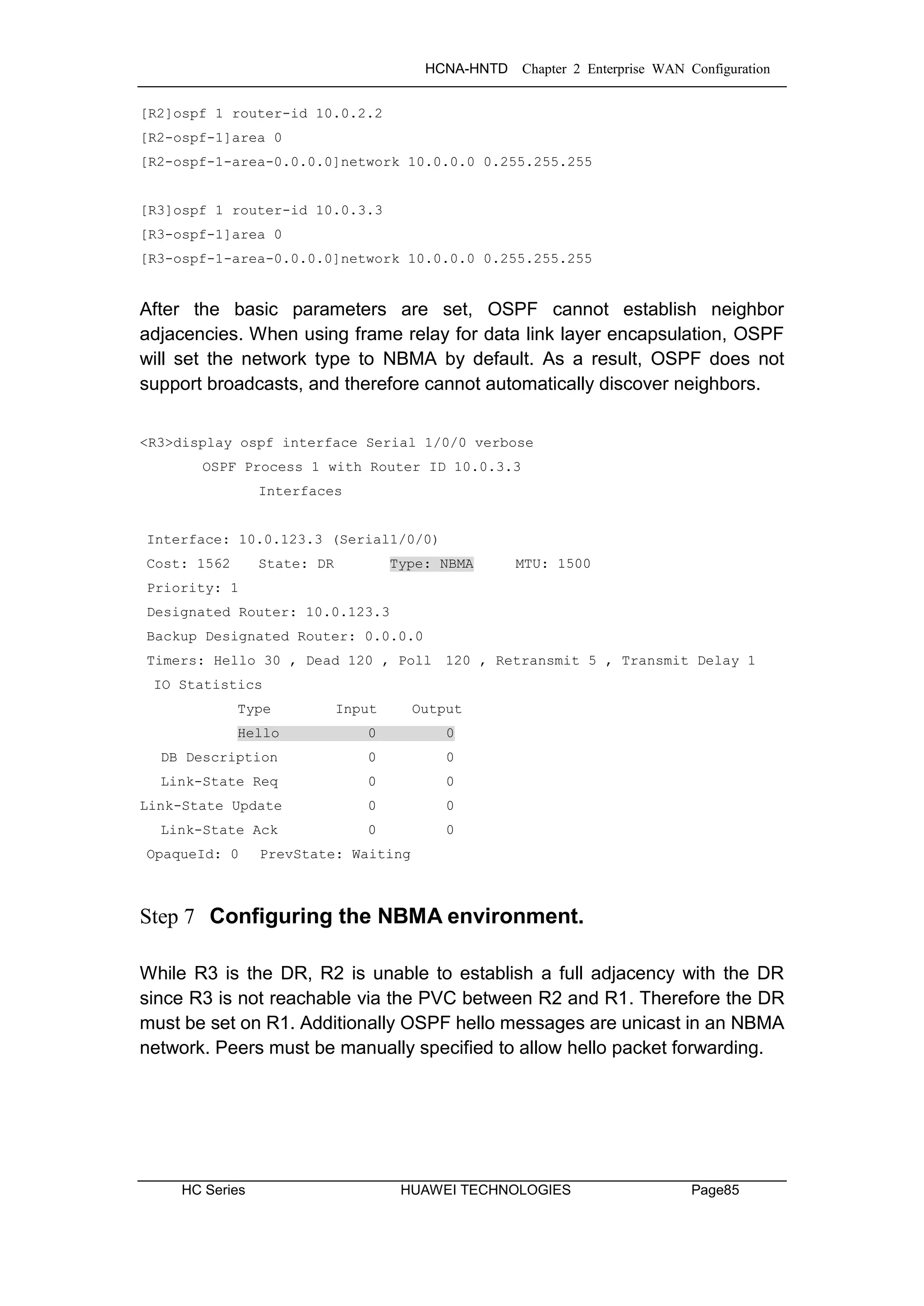 HCNA-HNTD Chapter 2 Enterprise WAN Configuration
HC Series HUAWEI TECHNOLOGIES Page85
[R2]ospf 1 router-id 10.0.2.2
[R2-ospf-1]area 0
[R2-ospf-1-area-0.0.0.0]network 10.0.0.0 0.255.255.255
[R3]ospf 1 router-id 10.0.3.3
[R3-ospf-1]area 0
[R3-ospf-1-area-0.0.0.0]network 10.0.0.0 0.255.255.255
After the basic parameters are set, OSPF cannot establish neighbor
adjacencies. When using frame relay for data link layer encapsulation, OSPF
will set the network type to NBMA by default. As a result, OSPF does not
support broadcasts, and therefore cannot automatically discover neighbors.
<R3>display ospf interface Serial 1/0/0 verbose
OSPF Process 1 with Router ID 10.0.3.3
Interfaces
Interface: 10.0.123.3 (Serial1/0/0)
Cost: 1562 State: DR Type: NBMA MTU: 1500
Priority: 1
Designated Router: 10.0.123.3
Backup Designated Router: 0.0.0.0
Timers: Hello 30 , Dead 120 , Poll 120 , Retransmit 5 , Transmit Delay 1
IO Statistics
Type Input Output
Hello 0 0
DB Description 0 0
Link-State Req 0 0
Link-State Update 0 0
Link-State Ack 0 0
OpaqueId: 0 PrevState: Waiting
Step 7 Configuring the NBMA environment.
While R3 is the DR, R2 is unable to establish a full adjacency with the DR
since R3 is not reachable via the PVC between R2 and R1. Therefore the DR
must be set on R1. Additionally OSPF hello messages are unicast in an NBMA
network. Peers must be manually specified to allow hello packet forwarding.
 
