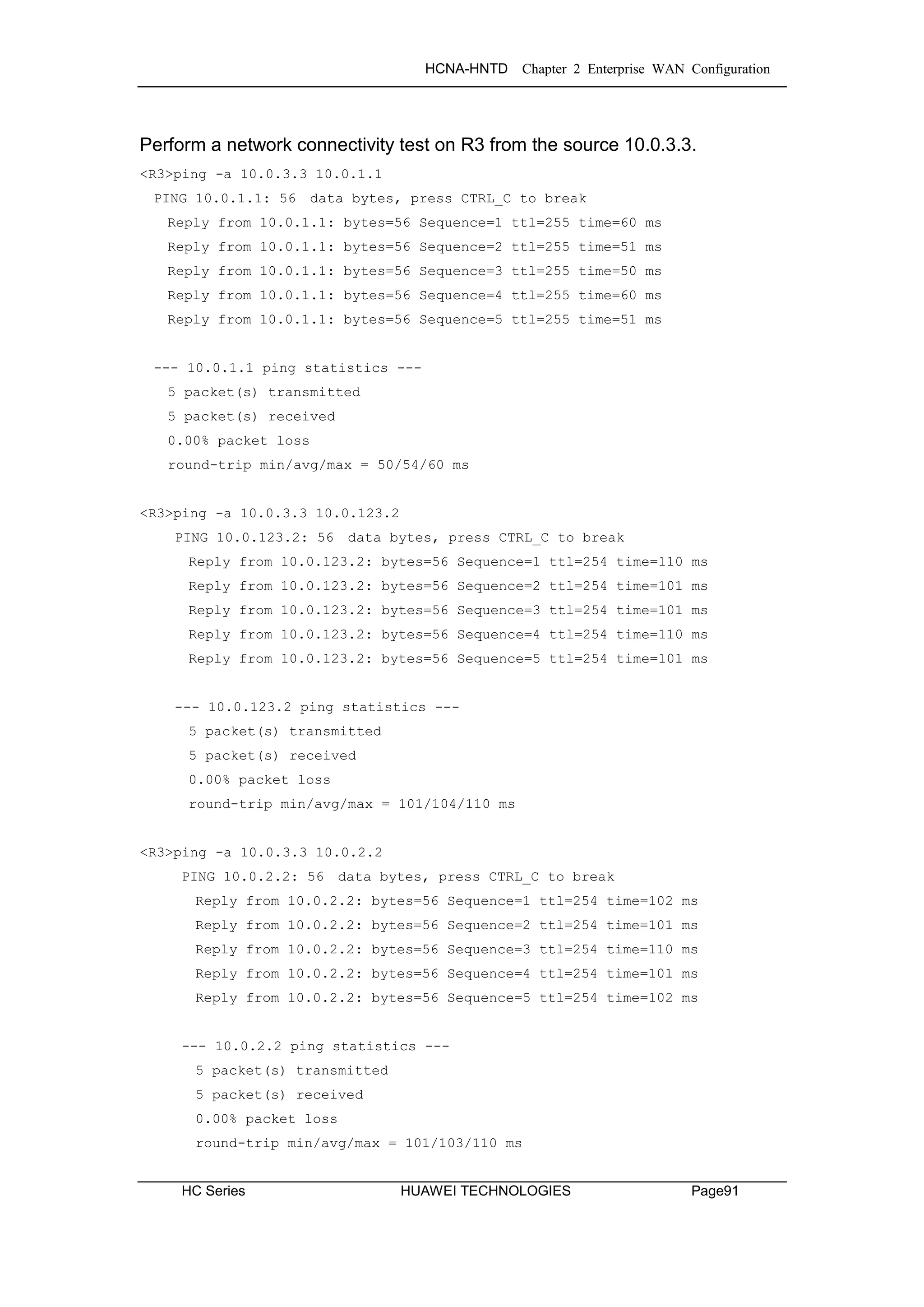 HCNA-HNTD Chapter 2 Enterprise WAN Configuration
HC Series HUAWEI TECHNOLOGIES Page91
Perform a network connectivity test on R3 from the source 10.0.3.3.
<R3>ping -a 10.0.3.3 10.0.1.1
PING 10.0.1.1: 56 data bytes, press CTRL_C to break
Reply from 10.0.1.1: bytes=56 Sequence=1 ttl=255 time=60 ms
Reply from 10.0.1.1: bytes=56 Sequence=2 ttl=255 time=51 ms
Reply from 10.0.1.1: bytes=56 Sequence=3 ttl=255 time=50 ms
Reply from 10.0.1.1: bytes=56 Sequence=4 ttl=255 time=60 ms
Reply from 10.0.1.1: bytes=56 Sequence=5 ttl=255 time=51 ms
--- 10.0.1.1 ping statistics ---
5 packet(s) transmitted
5 packet(s) received
0.00% packet loss
round-trip min/avg/max = 50/54/60 ms
<R3>ping -a 10.0.3.3 10.0.123.2
PING 10.0.123.2: 56 data bytes, press CTRL_C to break
Reply from 10.0.123.2: bytes=56 Sequence=1 ttl=254 time=110 ms
Reply from 10.0.123.2: bytes=56 Sequence=2 ttl=254 time=101 ms
Reply from 10.0.123.2: bytes=56 Sequence=3 ttl=254 time=101 ms
Reply from 10.0.123.2: bytes=56 Sequence=4 ttl=254 time=110 ms
Reply from 10.0.123.2: bytes=56 Sequence=5 ttl=254 time=101 ms
--- 10.0.123.2 ping statistics ---
5 packet(s) transmitted
5 packet(s) received
0.00% packet loss
round-trip min/avg/max = 101/104/110 ms
<R3>ping -a 10.0.3.3 10.0.2.2
PING 10.0.2.2: 56 data bytes, press CTRL_C to break
Reply from 10.0.2.2: bytes=56 Sequence=1 ttl=254 time=102 ms
Reply from 10.0.2.2: bytes=56 Sequence=2 ttl=254 time=101 ms
Reply from 10.0.2.2: bytes=56 Sequence=3 ttl=254 time=110 ms
Reply from 10.0.2.2: bytes=56 Sequence=4 ttl=254 time=101 ms
Reply from 10.0.2.2: bytes=56 Sequence=5 ttl=254 time=102 ms
--- 10.0.2.2 ping statistics ---
5 packet(s) transmitted
5 packet(s) received
0.00% packet loss
round-trip min/avg/max = 101/103/110 ms
 