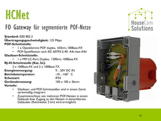 für segmentierte POF-Netze
Standard: IEEE 802.3
Übertragungsgeschwindigkeit: 125 Mbps
POF-Schnittstelle:
     • 1 x Optoklemme POF duplex, 650nm, 100Base-FX
     • POF-Spezifikation nach IEC 60793-2-40: A4a bzw. A4d
Glasfaser-Schnittstelle:
     • 1 x MM LC-Port, Duplex, 1300nm, 100Base-FX
RJ-45-Schnittstelle (Kat. 5e):
     2 x 100Base-FX und 2 x 100Base-TX
Energieversorgung:                   9…50V DC IN
Betriebstemperatur:                  -10…+60°C
Schutzart:                           IP54
Geräteabmessung:                     100 x 100 x 36mm
Vorteile:
     • Glasfaser- und POF-Schnittstellen sind in einem Gerät
          serienmäßig integriert
     • Zusammenschluss von mehreren POF-Netzen in einem
          Gebäude bzw. Zugang zu den Netzen in benachbarten
          Gebäuden (Reichweite: 2 km) wird ermöglicht



                                                               11
 
