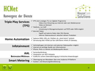 Konvergenz der Dienste
                         IPTV, kein analoges TV, nur digitale Programme
Triple Play Services           - Video-/Live Streaming aus Internet oder vom Medienserver
               (TPS)           - Video on Demand
                         Telefonie, nur VoIP
                                Umsetzung im Managementsystem auf POTS oder ISDN möglich
                         Internet/ Daten
                               - Zugriff auf externe Daten über DSL-Dienste
                               - interner Datenaustausch zwischen aktiven Produkten
                         Systeme (KNX, LON, etc.) bleiben als „stand alone“ existent
 Home Automation         Vernetzung über HCNet auf der LAN-Ebene mittels IP-Gateway

                         Verknüpfungen mit internen und externen Datenquellen möglich
      Infotainment       Internet als wichtige Quelle von Informationen
                         iPhone, iPod u.ä. können als Medienquelle dienen
                         Sensorikanbindung
                AAL      Intergration von WiFi-Hotspots
     Betreutes Wohnen    VLANs für sichere Datenübertragung in kritischen Anwendungen
                         Übertragung von Messdaten über eine moderne IP-Plattform
   Smart Metering        Auslese- und Steuerungsdienstleistung


                                                                                            18
 