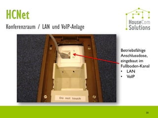 Konferenzraum / LAN und VoIP-Anlage


                                      Betriebsfähige
                                      Anschlussdose,
                                      eingebaut im
                                      Fußboden-Kanal
                                      • LAN
                                      • VoIP




                                                  16
 