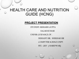 HEALTH CARE AND NUTRITION
GUIDE (HCNG)
PROJECT PRESENTATION
STUDENT: RISHABH GUPTA
SAGAR KUMAR
UNDER GUIDANCE OF :
NISHANT SIR, SHEKHAR SIR
COMPUTER SCIENCE DEPT.
FET, GKV ( HARIDWAR)
 