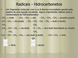 Radicais - Hidrocarbonetos Um fragmento molecular com o os 8 átomos incompletos gerado pela quebra de uma ligação covalente. Alguns importantes radicais para a nomenclatura de hidrocarbonetos: - CH 3    metil;  - CH 2  – CH 3     etil;  - CH 2  – CH 2  – CH 3    propil(n-propil); - CH – CH 3    iso-propil;  - CH 2  – CH 2  – CH 2  – CH 3     butil (n-butil); CH 3   CH 3 - CH 2  – CH – CH 3     iso-butil;  - C – CH 3     terc-butil (terciobutil ou t-butil); CH 3   CH 3 H 3 C – CH – CH 2  – CH 3     sec-butil (s-butil) ;  - CH = CH 2     vinil; CH 2    fenil;    benzil; 
