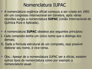 Nomenclatura IUPAC A nomenclatura orgânica oficial começou a ser criada em 1892 em um congresso internacional em Genebra, após várias reuniões surgiu a nomenclatura  IUPAC  (União Internacional de Química Pura e Aplicada). A nomenclatura  IUPAC  obedece aos seguintes princípios: I. Cada composto tenha um único nome que o distinga dos demais; II. Dada a fórmula estrutural de um composto, seja possível elaborar seu nome, e vice-versa. Obs.: Apesar de a nomenclatura IUPAC ser a oficial, existem outros tipos de nomenclatura como por exemplo a nomenclatura usual. 