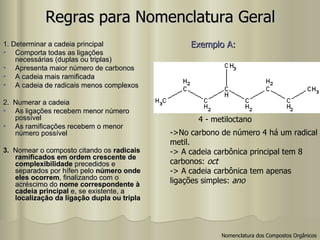 Regras para Nomenclatura Geral 1. Determinar a cadeia principal Comporta todas as ligações necessárias (duplas ou triplas) Apresenta maior número de carbonos A cadeia mais ramificada A cadeia de radicais menos complexos 2.  Numerar a cadeia As ligações recebem menor número possível As ramificações recebem o menor número possível 3.  Nomear o composto citando os  radicais ramificados em ordem crescente de complexibilidade  precedidos e separados por hífen pelo  número onde eles ocorrem , finalizando com o acréscimo do  nome correspondente à cadeia principal  e, se existente, a  localização da ligação dupla ou tripla Exemplo A:   4 - metiloctano ->No carbono de número 4 há um radical metil. -> A cadeia carbônica principal tem 8  carbonos:  oct -> A cadeia carbônica tem apenas  ligações simples:  ano Nomenclatura dos Compostos Orgânicos 
