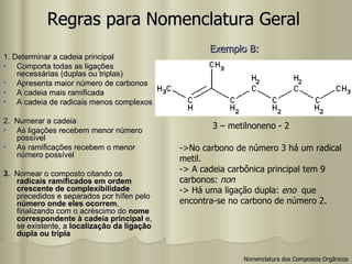 Regras para Nomenclatura Geral 1. Determinar a cadeia principal Comporta todas as ligações necessárias (duplas ou triplas) Apresenta maior número de carbonos A cadeia mais ramificada A cadeia de radicais menos complexos 2.  Numerar a cadeia As ligações recebem menor número possível As ramificações recebem o menor número possível 3.  Nomear o composto citando os  radicais ramificados em ordem crescente de complexibilidade  precedidos e separados por hífen pelo  número onde eles ocorrem , finalizando com o acréscimo do  nome correspondente à cadeia principal  e, se existente, a  localização da ligação dupla ou tripla 3 – metilnoneno - 2 ->No carbono de número 3 há um radical metil. -> A cadeia carbônica principal tem 9  carbonos:  non -> Há uma ligação dupla:  eno   que  encontra-se no carbono de número 2. Exemplo B:   Nomenclatura dos Compostos Orgânicos 