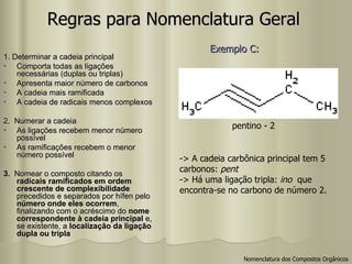 Regras para Nomenclatura Geral 1. Determinar a cadeia principal Comporta todas as ligações necessárias (duplas ou triplas) Apresenta maior número de carbonos A cadeia mais ramificada A cadeia de radicais menos complexos 2.  Numerar a cadeia As ligações recebem menor número possível As ramificações recebem o menor número possível 3.  Nomear o composto citando os  radicais ramificados em ordem crescente de complexibilidade  precedidos e separados por hífen pelo  número onde eles ocorrem , finalizando com o acréscimo do  nome correspondente à cadeia principal  e, se existente, a  localização da ligação dupla ou tripla pentino - 2 -> A cadeia carbônica principal tem 5  carbonos:  pent -> Há uma ligação tripla:  ino   que  encontra-se no carbono de número 2. Exemplo C:   Nomenclatura dos Compostos Orgânicos 