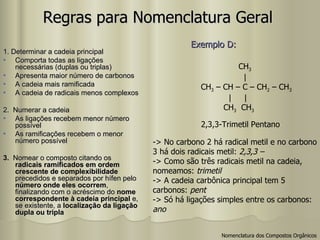 Regras para Nomenclatura Geral 1. Determinar a cadeia principal Comporta todas as ligações necessárias (duplas ou triplas) Apresenta maior número de carbonos A cadeia mais ramificada A cadeia de radicais menos complexos 2.  Numerar a cadeia As ligações recebem menor número possível As ramificações recebem o menor número possível 3.  Nomear o composto citando os  radicais ramificados em ordem crescente de complexibilidade  precedidos e separados por hífen pelo  número onde eles ocorrem , finalizando com o acréscimo do  nome correspondente à cadeia principal  e, se existente, a  localização da ligação dupla ou tripla 2,3,3-Trimetil Pentano -> No carbono 2 há radical metil e no carbono 3 há dois radicais metil:  2,3,3 –  -> Como são três radicais metil na cadeia,  nomeamos:  trimetil -> A cadeia carbônica principal tem 5  carbonos:  pent -> Só há ligações simples entre os carbonos: ano Exemplo D:   Nomenclatura dos Compostos Orgânicos CH 3 |  CH 3  – CH – C – CH 2  – CH 3 |  | CH 3   CH 3 