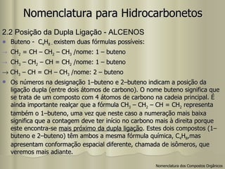 Nomenclatura para Hidrocarbonetos 2.2 Posição da Dupla Ligação - ALCENOS Buteno -  C 4 H 8 -  existem duas fórmulas possíveis: CH 2  = CH – CH 2  – CH 3  /nome: 1 – buteno CH 3  – CH 2  – CH = CH 2  /nome: 1 – buteno     CH 3  – CH = CH – CH 3  /nome: 2 – buteno Os números na designação 1–buteno e 2–buteno indicam a posição da ligação dupla (entre dois átomos de carbono). O nome buteno significa que se trata de um composto com 4 átomos de carbono na cadeia principal. É ainda importante realçar que a fórmula CH 3  – CH 2  – CH = CH 2  representa também o 1–buteno, uma vez que neste caso a numeração mais baixa significa que a contagem deve ter início no carbono mais à direita porque este encontra-se  mais próximo da dupla ligação . Estes dois compostos (1–buteno e 2–buteno) têm ambos a mesma fórmula química, C 4 H 8 ,mas apresentam conformação espacial diferente, chamada de isômeros, que veremos mais adiante. Nomenclatura dos Compostos Orgânicos 