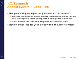 Profiling May 201310
1.C. Research
Accolo System – “Jobs” Tab
• Has your Hiring Manager run jobs with Accolo before?
• No – HM will need an Accolo process overview on profile call and
an Accolo system demo during first meeting after job launch
• Yes – Review the jobs your HM previous ran with Accolo
• Review other jobs for your client within the Accolo system
 