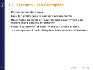Profiling May 201312
1.C. Research – Job Description
• Review unfamiliar terms
• Look for similar jobs to compare requirements
• Make notes on terms or requirements about which you
require more detailed information
• Prepare questions for your intake call ahead of time
• Leverage one of the Profiling Templates available on Socialtext
 