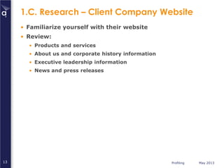 Profiling May 201313
1.C. Research – Client Company Website
• Familiarize yourself with their website
• Review:
• Products and services
• About us and corporate history information
• Executive leadership information
• News and press releases
 