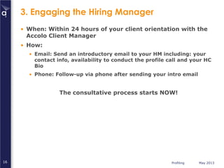 Profiling May 201316
3. Engaging the Hiring Manager
• When: Within 24 hours of your client orientation with the
Accolo Client Manager
• How:
• Email: Send an introductory email to your HM including: your
contact info, availability to conduct the profile call and your HC
Bio
• Phone: Follow-up via phone after sending your intro email
The consultative process starts NOW!
 