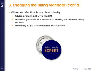 Profiling May 201317
3. Engaging the Hiring Manager (cont’d)
• Client satisfaction is our first priority:
• Advise and consult with the HM
• Establish yourself as a credible authority on the recruiting
process
• Be willing to go the extra mile for your HM
 