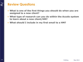 Profiling May 201319
Review Questions
• What is one of the first things you should do when you are
assigned to a new client?
• What type of research can you do within the Accolo system
to learn about a new client/HM?
• What should I include in my first email to a HM?
 