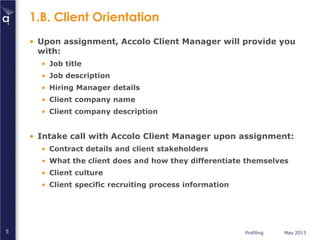 Profiling May 20135
1.B. Client Orientation
• Upon assignment, Accolo Client Manager will provide you
with:
• Job title
• Job description
• Hiring Manager details
• Client company name
• Client company description
• Intake call with Accolo Client Manager upon assignment:
• Contract details and client stakeholders
• What the client does and how they differentiate themselves
• Client culture
• Client specific recruiting process information
 