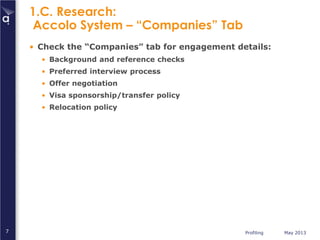 Profiling May 20137
1.C. Research:
Accolo System – “Companies” Tab
• Check the “Companies” tab for engagement details:
• Background and reference checks
• Preferred interview process
• Offer negotiation
• Visa sponsorship/transfer policy
• Relocation policy
 