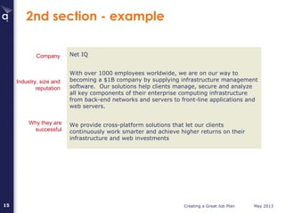 Creating a Great Job Plan May 201315
2nd section - example
Net IQ
With over 1000 employees worldwide, we are on our way to
becoming a $1B company by supplying infrastructure management
software. Our solutions help clients manage, secure and analyze
all key components of their enterprise computing infrastructure
from back-end networks and servers to front-line applications and
web servers.
We provide cross-platform solutions that let our clients
continuously work smarter and achieve higher returns on their
infrastructure and web investments
Industry, size and
reputation
Why they are
successful
Company
 