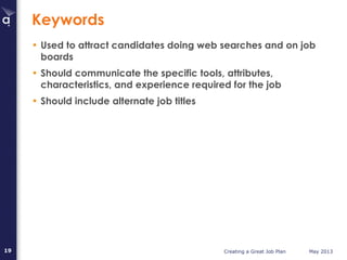 Creating a Great Job Plan May 201319
Keywords
• Used to attract candidates doing web searches and on job
boards
• Should communicate the specific tools, attributes,
characteristics, and experience required for the job
• Should include alternate job titles
 