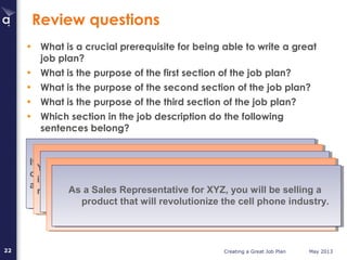 Creating a Great Job Plan May 201322
Review questions
• What is a crucial prerequisite for being able to write a great
job plan?
• What is the purpose of the first section of the job plan?
• What is the purpose of the second section of the job plan?
• What is the purpose of the third section of the job plan?
• Which section in the job description do the following
sentences belong?
If you have a go-getter attitude and are looking for an
opportunity to make a measurable impact on the success of
a growing company, this is your next career move!
If you have a go-getter attitude and are looking for an
opportunity to make a measurable impact on the success of
a growing company, this is your next career move!
Your large company experience and financial training will be
invaluable as you improve efficiencies in in our inventory
management and financial operations.
Your large company experience and financial training will be
invaluable as you improve efficiencies in in our inventory
management and financial operations.
At PQR Inc. you’ll be working with some of the most
creative artists in the digital effects industry.
At PQR Inc. you’ll be working with some of the most
creative artists in the digital effects industry.The technology industry experience you have acquired
will allow you to create outstanding technical training
manuals for ABC’s clients.
The technology industry experience you have acquired
will allow you to create outstanding technical training
manuals for ABC’s clients.
As a Sales Representative for XYZ, you will be selling a
product that will revolutionize the cell phone industry.
As a Sales Representative for XYZ, you will be selling a
product that will revolutionize the cell phone industry.
 