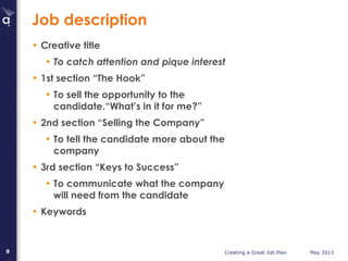Creating a Great Job Plan May 20139
Job description
• Creative title
• To catch attention and pique interest
• 1st section “The Hook”
• To sell the opportunity to the
candidate.“What’s in it for me?”
• 2nd section “Selling the Company”
• To tell the candidate more about the
company
• 3rd section “Keys to Success”
• To communicate what the company
will need from the candidate
• Keywords
 