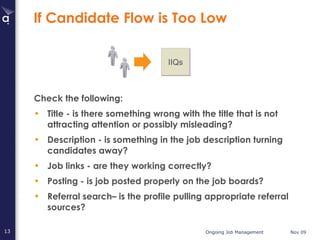 If Candidate Flow is Too Low Check the following: Title - is there something wrong with the title that is not attracting attention or possibly misleading? Description - is something in the job description turning candidates away? Job links - are they working correctly?  Posting - is job posted properly on the job boards? Referral search– is the profile pulling appropriate referral sources? IIQs 