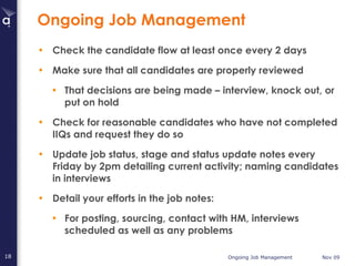 Ongoing Job Management Check the candidate flow at least once every 2 days Make sure that all candidates are properly reviewed That decisions are being made – interview, knock out, or put on hold Check for reasonable candidates who have not completed IIQs and request they do so  Update job status, stage and status update notes every Friday by 2pm detailing current activity; naming candidates in interviews  Detail your efforts in the job notes: For posting, sourcing, contact with HM, interviews scheduled as well as any problems 