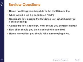 Review Questions Name two things you should do in the first HM meeting. When would a job be considered “red”? Candidate flow passing the IIQs is too low. What should you consider doing? Candidate flow is too high. What should you consider doing? How often should you be in contact with your HM? Name two actions you should take in managing a job. 