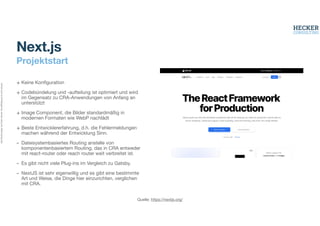 Alle
Rechte
liegen
bei
Peter
Hecker.
Vervielfältigung
ist
nicht
erlaubt.
Projektstart
+ Keine Kon
fi
guration
+ Codebündelung und -aufteilung ist optimiert und wird
im Gegensatz zu CRA-Anwendungen von Anfang an
unterstützt
+ Image Component, die Bilder standardmäßig in
modernen Formaten wie WebP nachlädt
+ Beste Entwicklererfahrung, d.h. die Fehlermeldungen
machen während der Entwicklung Sinn.
- Dateisystembasiertes Routing anstelle von
komponentenbasiertem Routing, das in CRA entweder
mit react-router oder reach router weit verbreitet ist.
- Es gibt nicht viele Plug-ins im Vergleich zu Gatsby.
- NextJS ist sehr eigenwillig und es gibt eine bestimmte
Art und Weise, die Dinge hier einzurichten, verglichen
mit CRA.
Next.js
Quelle: https://nextjs.org/
 