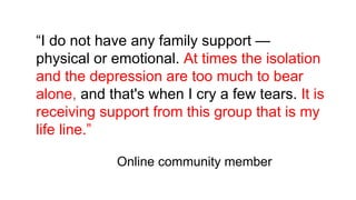“I do not have any family support —
physical or emotional. At times the isolation
and the depression are too much to bear
alone, and that's when I cry a few tears. It is
receiving support from this group that is my
life line.”
Online community member
 