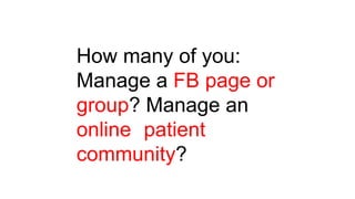 How many of you:
Manage a FB page or
group? Manage an
online patient
community?
 