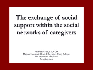 The exchange of social support within the social networks of caregivers Heather Coates, B.S., CCRP Masters Program in Health Informatics, Thesis Defense IUPUI School of Informatics August 10, 2010 