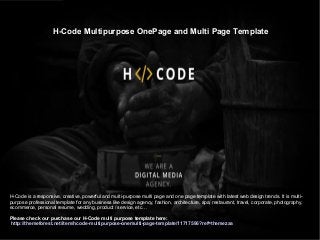 H-Code Multipurpose OnePage and Multi Page Template
H-Code is a responsive, creative, powerful and multi-purpose multi page and one page template with latest web design trends. It is multi-
purpose professional template for any business like design agency, fashion, architecture, spa, restaurant, travel, corporate, photography,
ecommerce, personal resume, wedding, product / service, etc…
Please check our purchase our H-Code multi purpose template here:
http://themeforest.net/item/hcode-multipurpose-onemulti-page-template/11717596?ref=themezaa
 
