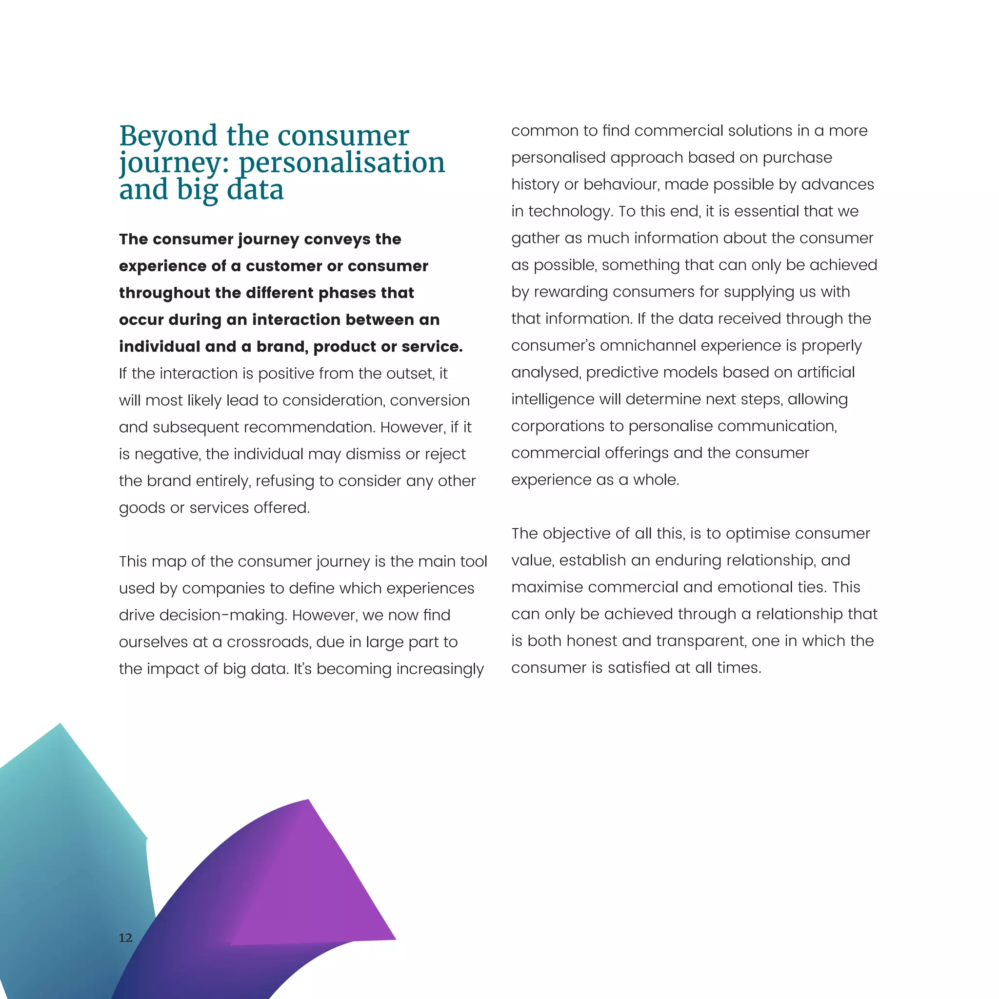 12
Beyond the consumer
journey: personalisation
and big data
The consumer journey conveys the
experience of a customer or consumer
throughout the different phases that
occur during an interaction between an
individual and a brand, product or service.
If the interaction is positive from the outset, it
will most likely lead to consideration, conversion
and subsequent recommendation. However, if it
is negative, the individual may dismiss or reject
the brand entirely, refusing to consider any other
goods or services offered.
This map of the consumer journey is the main tool
used by companies to define which experiences
drive decision-making. However, we now find
ourselves at a crossroads, due in large part to
the impact of big data. It’s becoming increasingly
common to find commercial solutions in a more
personalised approach based on purchase
history or behaviour, made possible by advances
in technology. To this end, it is essential that we
gather as much information about the consumer
as possible, something that can only be achieved
by rewarding consumers for supplying us with
that information. If the data received through the
consumer’s omnichannel experience is properly
analysed, predictive models based on artificial
intelligence will determine next steps, allowing
corporations to personalise communication,
commercial offerings and the consumer
experience as a whole.
The objective of all this, is to optimise consumer
value, establish an enduring relationship, and
maximise commercial and emotional ties. This
can only be achieved through a relationship that
is both honest and transparent, one in which the
consumer is satisfied at all times.
 