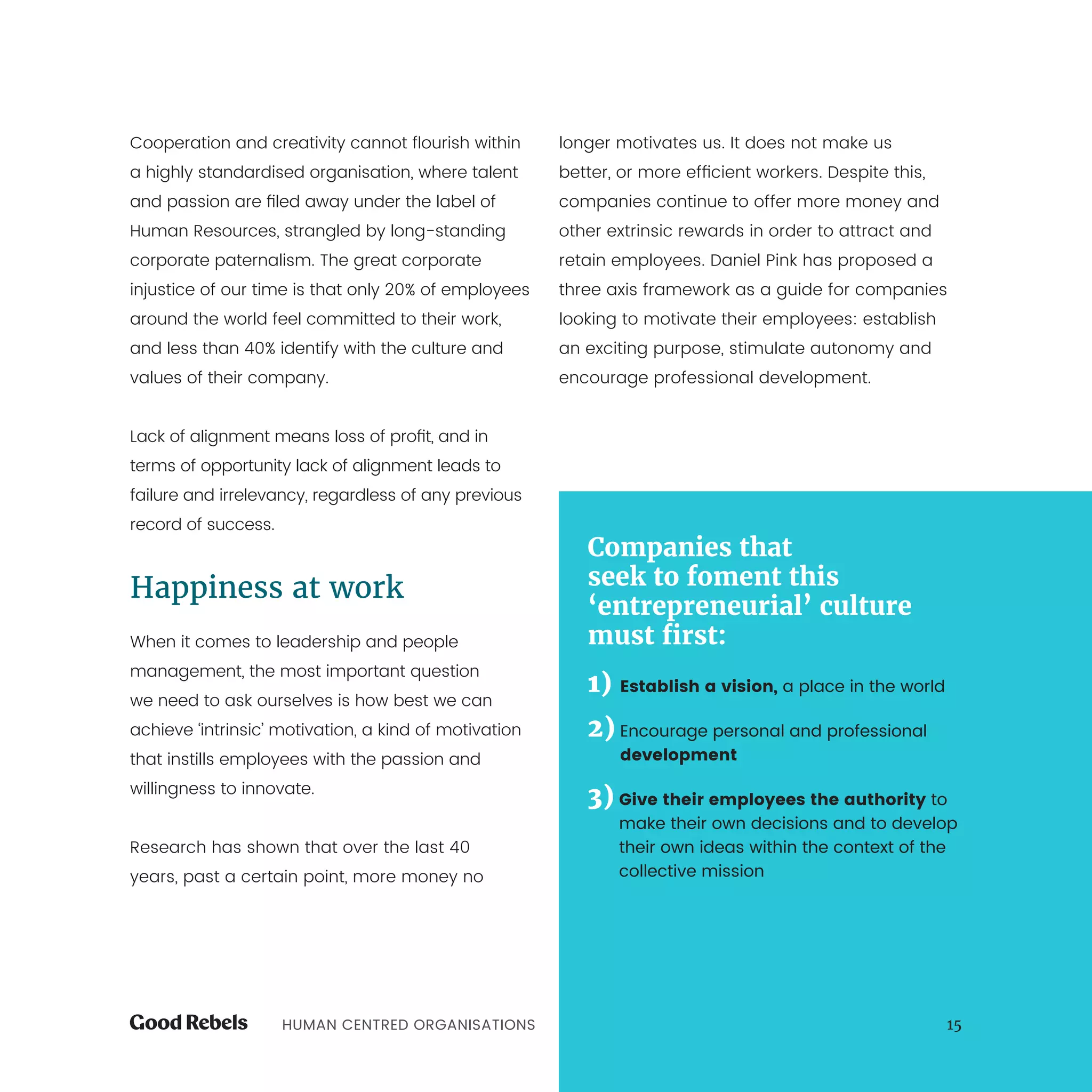 HUMAN CENTRED ORGANISATIONS 15
Cooperation and creativity cannot flourish within
a highly standardised organisation, where talent
and passion are filed away under the label of
Human Resources, strangled by long-standing
corporate paternalism. The great corporate
injustice of our time is that only 20% of employees
around the world feel committed to their work,
and less than 40% identify with the culture and
values of their company.
Lack of alignment means loss of profit, and in
terms of opportunity lack of alignment leads to
failure and irrelevancy, regardless of any previous
record of success.
Happiness at work
When it comes to leadership and people
management, the most important question
we need to ask ourselves is how best we can
achieve ‘intrinsic’ motivation, a kind of motivation
that instills employees with the passion and
willingness to innovate.
Research has shown that over the last 40
years, past a certain point, more money no
longer motivates us. It does not make us
better, or more efficient workers. Despite this,
companies continue to offer more money and
other extrinsic rewards in order to attract and
retain employees. Daniel Pink has proposed a
three axis framework as a guide for companies
looking to motivate their employees: establish
an exciting purpose, stimulate autonomy and
encourage professional development.
Companies that
seek to foment this
‘entrepreneurial’ culture
must first:
1) Establish a vision, a place in the world
2) Encourage personal and professional
development
3) Give their employees the authority to
make their own decisions and to develop
their own ideas within the context of the
collective mission
 