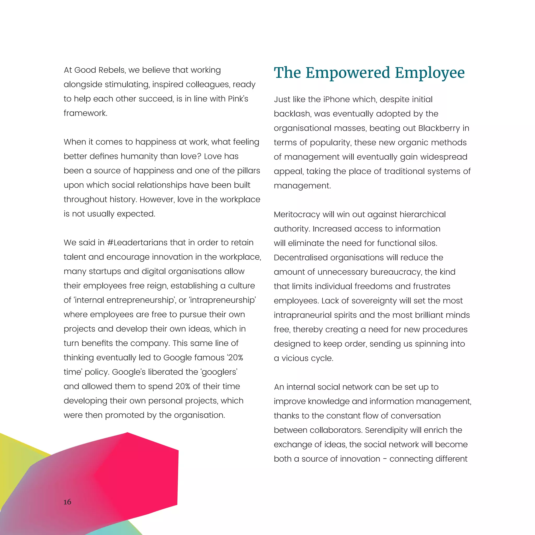 16
At Good Rebels, we believe that working
alongside stimulating, inspired colleagues, ready
to help each other succeed, is in line with Pink’s
framework.
When it comes to happiness at work, what feeling
better defines humanity than love? Love has
been a source of happiness and one of the pillars
upon which social relationships have been built
throughout history. However, love in the workplace
is not usually expected.
We said in #Leadertarians that in order to retain
talent and encourage innovation in the workplace,
many startups and digital organisations allow
their employees free reign, establishing a culture
of ‘internal entrepreneurship’, or ‘intrapreneurship’
where employees are free to pursue their own
projects and develop their own ideas, which in
turn benefits the company. This same line of
thinking eventually led to Google famous ‘20%
time’ policy. Google’s liberated the ‘googlers’
and allowed them to spend 20% of their time
developing their own personal projects, which
were then promoted by the organisation.
The Empowered Employee
Just like the iPhone which, despite initial
backlash, was eventually adopted by the
organisational masses, beating out Blackberry in
terms of popularity, these new organic methods
of management will eventually gain widespread
appeal, taking the place of traditional systems of
management.
Meritocracy will win out against hierarchical
authority. Increased access to information
will eliminate the need for functional silos.
Decentralised organisations will reduce the
amount of unnecessary bureaucracy, the kind
that limits individual freedoms and frustrates
employees. Lack of sovereignty will set the most
intrapraneurial spirits and the most brilliant minds
free, thereby creating a need for new procedures
designed to keep order, sending us spinning into
a vicious cycle.
An internal social network can be set up to
improve knowledge and information management,
thanks to the constant flow of conversation
between collaborators. Serendipity will enrich the
exchange of ideas, the social network will become
both a source of innovation - connecting different
 