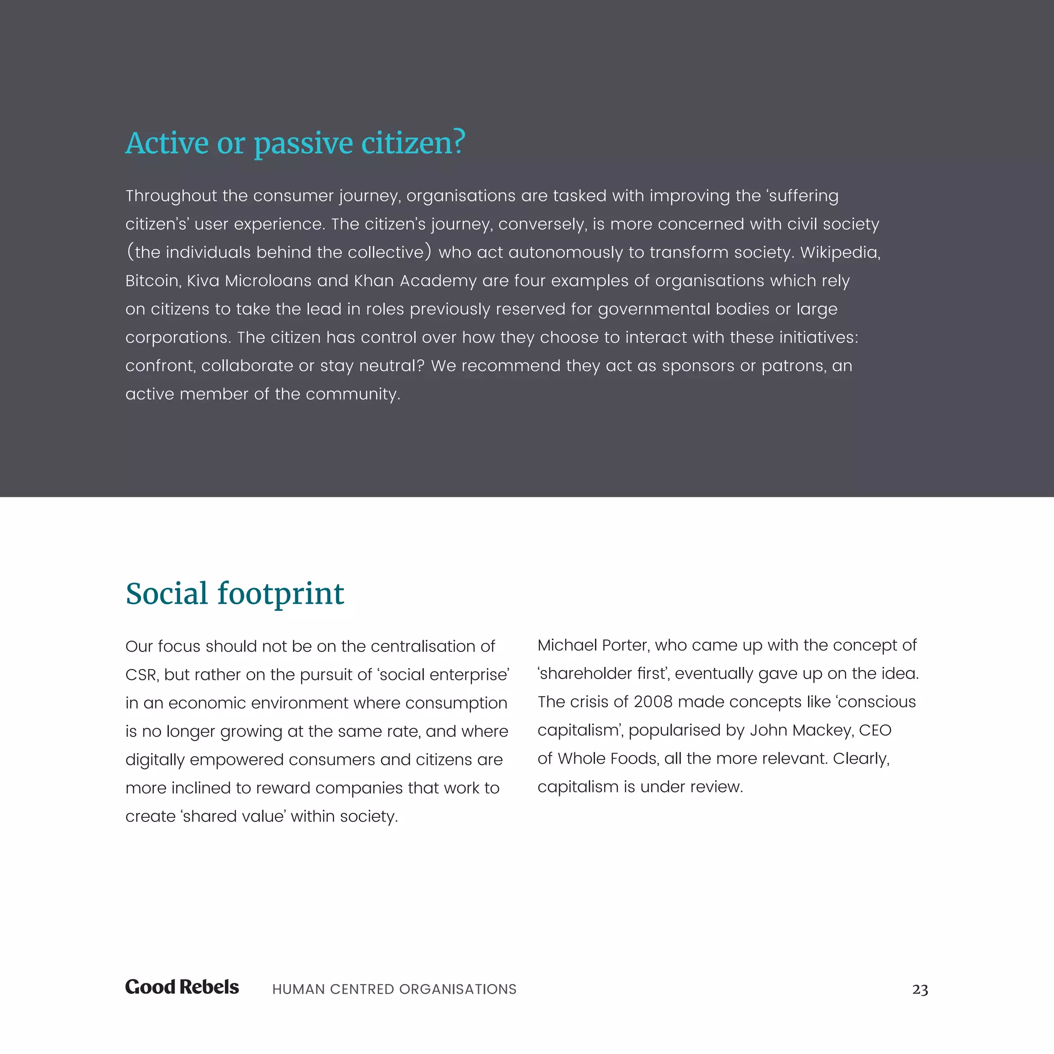 23HUMAN CENTRED ORGANISATIONS
Active or passive citizen?
Throughout the consumer journey, organisations are tasked with improving the ‘suffering
citizen’s’ user experience. The citizen’s journey, conversely, is more concerned with civil society
(the individuals behind the collective) who act autonomously to transform society. Wikipedia,
Bitcoin, Kiva Microloans and Khan Academy are four examples of organisations which rely
on citizens to take the lead in roles previously reserved for governmental bodies or large
corporations. The citizen has control over how they choose to interact with these initiatives:
confront, collaborate or stay neutral? We recommend they act as sponsors or patrons, an
active member of the community.
Social footprint
Our focus should not be on the centralisation of
CSR, but rather on the pursuit of ‘social enterprise’
in an economic environment where consumption
is no longer growing at the same rate, and where
digitally empowered consumers and citizens are
more inclined to reward companies that work to
create ‘shared value’ within society.
Michael Porter, who came up with the concept of
‘shareholder first’, eventually gave up on the idea.
The crisis of 2008 made concepts like ‘conscious
capitalism’, popularised by John Mackey, CEO
of Whole Foods, all the more relevant. Clearly,
capitalism is under review.
 