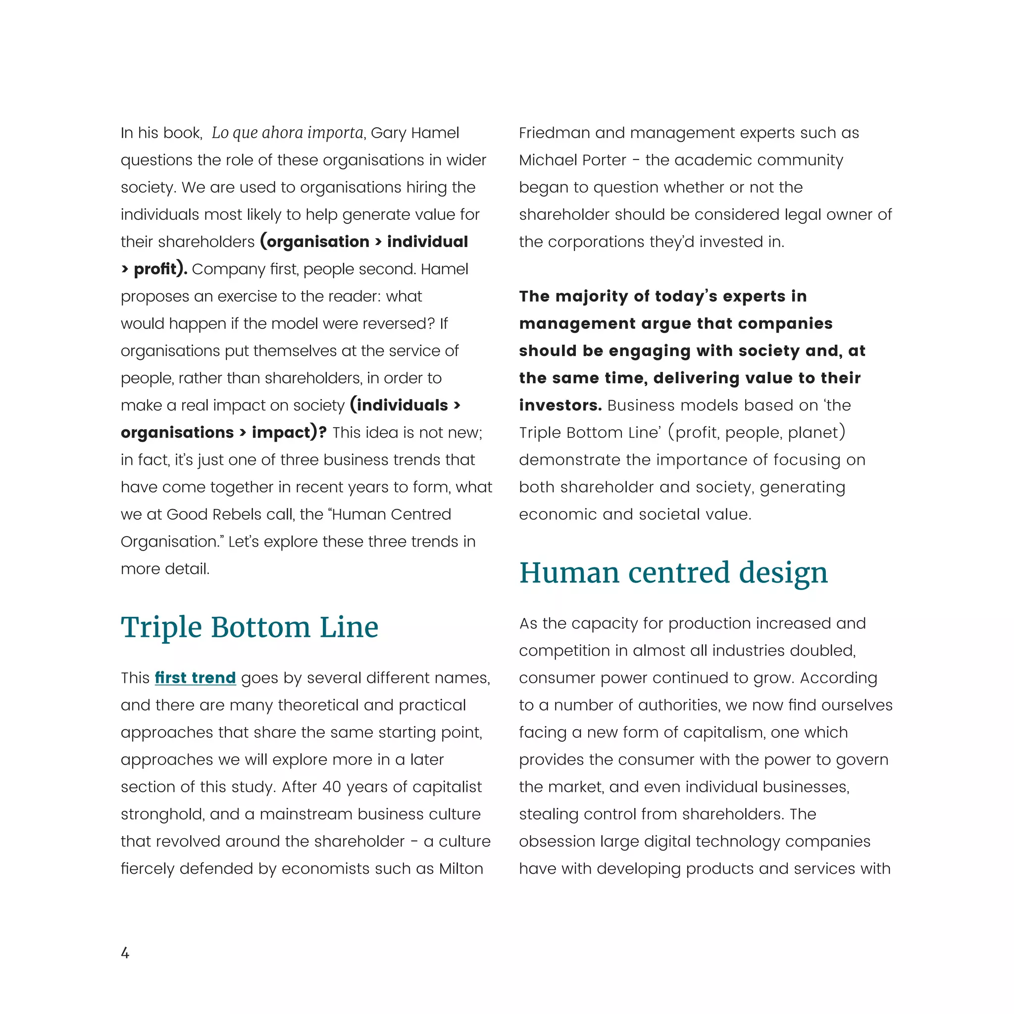 4
In his book, Lo que ahora importa, Gary Hamel
questions the role of these organisations in wider
society. We are used to organisations hiring the
individuals most likely to help generate value for
their shareholders (organisation > individual
> profit). Company first, people second. Hamel
proposes an exercise to the reader: what
would happen if the model were reversed? If
organisations put themselves at the service of
people, rather than shareholders, in order to
make a real impact on society (individuals >
organisations > impact)? This idea is not new;
in fact, it’s just one of three business trends that
have come together in recent years to form, what
we at Good Rebels call, the “Human Centred
Organisation.” Let’s explore these three trends in
more detail.
Triple Bottom Line
This first trend goes by several different names,
and there are many theoretical and practical
approaches that share the same starting point,
approaches we will explore more in a later
section of this study. After 40 years of capitalist
stronghold, and a mainstream business culture
that revolved around the shareholder - a culture
fiercely defended by economists such as Milton
Friedman and management experts such as
Michael Porter - the academic community
began to question whether or not the
shareholder should be considered legal owner of
the corporations they’d invested in.
The majority of today’s experts in
management argue that companies
should be engaging with society and, at
the same time, delivering value to their
investors. Business models based on ‘the
Triple Bottom Line’ (profit, people, planet)
demonstrate the importance of focusing on
both shareholder and society, generating
economic and societal value.
Human centred design
As the capacity for production increased and
competition in almost all industries doubled,
consumer power continued to grow. According
to a number of authorities, we now find ourselves
facing a new form of capitalism, one which
provides the consumer with the power to govern
the market, and even individual businesses,
stealing control from shareholders. The
obsession large digital technology companies
have with developing products and services with
 