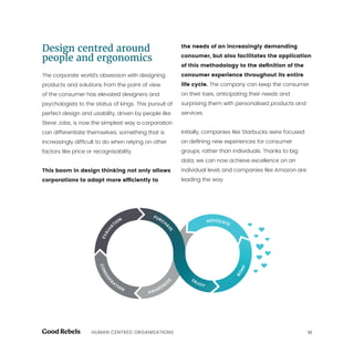 11HUMAN CENTRED ORGANISATIONS
Design centred around
people and ergonomics
The corporate world’s obsession with designing
products and solutions from the point of view
of the consumer has elevated designers and
psychologists to the status of kings. This pursuit of
perfect design and usability, driven by people like
Steve Jobs, is now the simplest way a corporation
can differentiate themselves, something that is
increasingly difficult to do when relying on other
factors like price or recognisability.
This boom in design thinking not only allows
corporations to adapt more efficiently to
the needs of an increasingly demanding
consumer, but also facilitates the application
of this methodology to the definition of the
consumer experience throughout its entire
life cycle. The company can keep the consumer
on their toes, anticipating their needs and
surprising them with personalised products and
services.
Initially, companies like Starbucks were focused
on defining new experiences for consumer
groups, rather than individuals. Thanks to big
data, we can now achieve excellence on an
individual level, and companies like Amazon are
leading the way.
 
