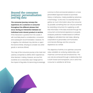 12
Beyond the consumer
journey: personalisation
and big data
The consumer journey conveys the
experience of a customer or consumer
throughout the different phases that
occur during an interaction between an
individual and a brand, product or service.
If the interaction is positive from the outset, it
will most likely lead to consideration, conversion
and subsequent recommendation. However, if it
is negative, the individual may dismiss or reject
the brand entirely, refusing to consider any other
goods or services offered.
This map of the consumer journey is the main tool
used by companies to define which experiences
drive decision-making. However, we now find
ourselves at a crossroads, due in large part to
the impact of big data. It’s becoming increasingly
common to find commercial solutions in a more
personalised approach based on purchase
history or behaviour, made possible by advances
in technology. To this end, it is essential that we
gather as much information about the consumer
as possible, something that can only be achieved
by rewarding consumers for supplying us with
that information. If the data received through the
consumer’s omnichannel experience is properly
analysed, predictive models based on artificial
intelligence will determine next steps, allowing
corporations to personalise communication,
commercial offerings and the consumer
experience as a whole.
The objective of all this, is to optimise consumer
value, establish an enduring relationship, and
maximise commercial and emotional ties. This
can only be achieved through a relationship that
is both honest and transparent, one in which the
consumer is satisfied at all times.
 