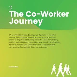 13HUMAN CENTRED ORGANISATIONS
The Co-Worker
Journey
2
We know that the success of a company is dependent on the extent
to which they understand the needs of their consumers; now more
and more companies are becoming aware of the need to understand,
facilitate and promote the relationship between brand and collaborator,
their most essential asset. Collaboration and innovation are both
necessary in order to optimise the co-worker journey.
 