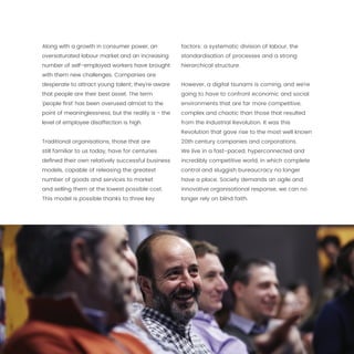 14
Along with a growth in consumer power, an
oversaturated labour market and an increasing
number of self-employed workers have brought
with them new challenges. Companies are
desperate to attract young talent; they’re aware
that people are their best asset. The term
‘people first’ has been overused almost to the
point of meaninglessness, but the reality is - the
level of employee disaffection is high.
Traditional organisations, those that are
still familiar to us today, have for centuries
defined their own relatively successful business
models, capable of releasing the greatest
number of goods and services to market
and selling them at the lowest possible cost.
This model is possible thanks to three key
factors: a systematic division of labour, the
standardisation of processes and a strong
hierarchical structure.
However, a digital tsunami is coming, and we’re
going to have to confront economic and social
environments that are far more competitive,
complex and chaotic than those that resulted
from the Industrial Revolution. It was this
Revolution that gave rise to the most well known
20th century companies and corporations.
We live in a fast-paced, hyperconnected and
incredibly competitive world, in which complete
control and sluggish bureaucracy no longer
have a place. Society demands an agile and
innovative organisational response, we can no
longer rely on blind faith.
 