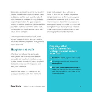 HUMAN CENTRED ORGANISATIONS 15
Cooperation and creativity cannot flourish within
a highly standardised organisation, where talent
and passion are filed away under the label of
Human Resources, strangled by long-standing
corporate paternalism. The great corporate
injustice of our time is that only 20% of employees
around the world feel committed to their work,
and less than 40% identify with the culture and
values of their company.
Lack of alignment means loss of profit, and in
terms of opportunity lack of alignment leads to
failure and irrelevancy, regardless of any previous
record of success.
Happiness at work
When it comes to leadership and people
management, the most important question
we need to ask ourselves is how best we can
achieve ‘intrinsic’ motivation, a kind of motivation
that instills employees with the passion and
willingness to innovate.
Research has shown that over the last 40
years, past a certain point, more money no
longer motivates us. It does not make us
better, or more efficient workers. Despite this,
companies continue to offer more money and
other extrinsic rewards in order to attract and
retain employees. Daniel Pink has proposed a
three axis framework as a guide for companies
looking to motivate their employees: establish
an exciting purpose, stimulate autonomy and
encourage professional development.
Companies that
seek to foment this
‘entrepreneurial’ culture
must first:
1) Establish a vision, a place in the world
2) Encourage personal and professional
development
3) Give their employees the authority to
make their own decisions and to develop
their own ideas within the context of the
collective mission
 