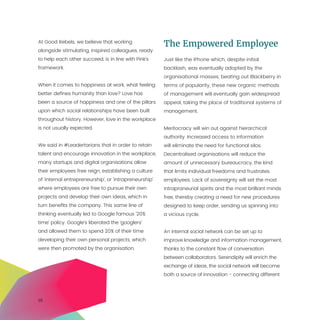 16
At Good Rebels, we believe that working
alongside stimulating, inspired colleagues, ready
to help each other succeed, is in line with Pink’s
framework.
When it comes to happiness at work, what feeling
better defines humanity than love? Love has
been a source of happiness and one of the pillars
upon which social relationships have been built
throughout history. However, love in the workplace
is not usually expected.
We said in #Leadertarians that in order to retain
talent and encourage innovation in the workplace,
many startups and digital organisations allow
their employees free reign, establishing a culture
of ‘internal entrepreneurship’, or ‘intrapreneurship’
where employees are free to pursue their own
projects and develop their own ideas, which in
turn benefits the company. This same line of
thinking eventually led to Google famous ‘20%
time’ policy. Google’s liberated the ‘googlers’
and allowed them to spend 20% of their time
developing their own personal projects, which
were then promoted by the organisation.
The Empowered Employee
Just like the iPhone which, despite initial
backlash, was eventually adopted by the
organisational masses, beating out Blackberry in
terms of popularity, these new organic methods
of management will eventually gain widespread
appeal, taking the place of traditional systems of
management.
Meritocracy will win out against hierarchical
authority. Increased access to information
will eliminate the need for functional silos.
Decentralised organisations will reduce the
amount of unnecessary bureaucracy, the kind
that limits individual freedoms and frustrates
employees. Lack of sovereignty will set the most
intrapraneurial spirits and the most brilliant minds
free, thereby creating a need for new procedures
designed to keep order, sending us spinning into
a vicious cycle.
An internal social network can be set up to
improve knowledge and information management,
thanks to the constant flow of conversation
between collaborators. Serendipity will enrich the
exchange of ideas, the social network will become
both a source of innovation - connecting different
 