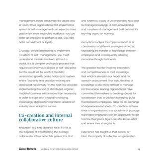 19HUMAN CENTRED ORGANISATIONS
management, treats employees like adults and,
in return, those organisations that implement a
system of self-management can expect a more
passionate, more motivated workforce. You can
order an employee to perform a task, you can’t
order commitment or loyalty.
Crucially, before attempting to implement
a system of self-management, you must
understand the risks involved. Without a
doubt, it is a complex and costly process that
requires an enormous degree of self-discipline.
But the result will be worth it; flexibility,
unrestricted growth, and a holocractic system
where “authority and decision-making are
distributed horizontally.” In the next few decades
implementing this sort of distributed, organic
model of business will be more than necessary
in order to cope with a rapidly changing,
increasingly digitised environment. Leaders of
industry must adapt to survive.
.
Co-creation and internal
collaborative culture
Innovation is a long distance race. It’s not a
tool capable of transforming the average
collaborator into a bona fide genius; it is, first
and foremost, a way of understanding how best
to manage knowledge, a form of leadership
and a system of management built on trust. It’s
learning based on learning.
Innovation involves the implementation of a
combination of different strategies aimed at
facilitating the transfer of knowledge between
employees and, consequently, allowing
innovative thought to flourish.
The greatest tool for inspiring innovation
and competitiveness is tacit knowledge,
that which is stored in our heads and not
saved in a document. That said, this kind of
knowledge is also more difficult to manage.
For this reason, leading organisations have
committed themselves to creating spaces for
socialisation that, in addition to helping build
trust between employees, allow for an exchange
of experiences and ideas. Co-creation, in these
kinds of organisations, is a social rite of passage.
It provides employees with an opportunity to get
to know their peers, figure out who knows what
and where their strengths lie.
Experience has taught us that, sooner or
later, the majority of collective co-generation
 