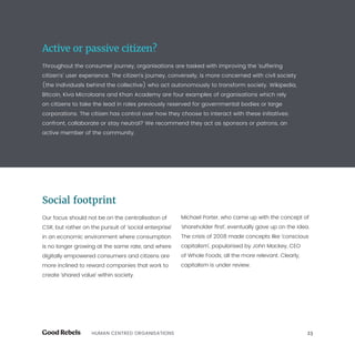 23HUMAN CENTRED ORGANISATIONS
Active or passive citizen?
Throughout the consumer journey, organisations are tasked with improving the ‘suffering
citizen’s’ user experience. The citizen’s journey, conversely, is more concerned with civil society
(the individuals behind the collective) who act autonomously to transform society. Wikipedia,
Bitcoin, Kiva Microloans and Khan Academy are four examples of organisations which rely
on citizens to take the lead in roles previously reserved for governmental bodies or large
corporations. The citizen has control over how they choose to interact with these initiatives:
confront, collaborate or stay neutral? We recommend they act as sponsors or patrons, an
active member of the community.
Social footprint
Our focus should not be on the centralisation of
CSR, but rather on the pursuit of ‘social enterprise’
in an economic environment where consumption
is no longer growing at the same rate, and where
digitally empowered consumers and citizens are
more inclined to reward companies that work to
create ‘shared value’ within society.
Michael Porter, who came up with the concept of
‘shareholder first’, eventually gave up on the idea.
The crisis of 2008 made concepts like ‘conscious
capitalism’, popularised by John Mackey, CEO
of Whole Foods, all the more relevant. Clearly,
capitalism is under review.
 
