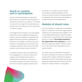 24
Social co-creation
and co-participation
Human centred organisations understand
that society is not only the main benefactor of
innovation, but also of co-creation. To innovate
is to commit to an idea that complicates your
own life and to be willing to put your job at risk
to make it a reality.
In the digital world, change is occurring rapidly
and the life cycles of digital technology and
products aimed at helping us understand the
digital world have shortened. Digitalisation is
disruptive and capable of transforming entire
industries. Consequently, we must find a way
to balance efficiency (the mantra of the 20th
century) with innovation (that of the 21st).
To inspire innovation there is no better tool
than engagement. An internal culture that
supports and motivates those within it,
and prioritises transparency, will produce
innovative employees and open itself up to
the most innovative suppliers, partners and
consumers. Co-creation success stories
(Local Motors, MyStarbucksIdea, and the
Procter  Gamble Connect  Develop platform,
for example) demonstrate the advantages of
remote connection and collaboration.
.
Modules of shared value
HCOs are based on collaborative ecosystems,
open to companies, institutions, organisations,
collectives and individuals that, together, form
a new distributed business model that offers
an alternative, more efficient and sustainable
service to society. This model transforms
the organisation into a platform on which
others can generate wealth. Platforms allow
for a more robust and rapid growth, and a
greater fluidity.
If we were to go one step further and assess
the value contributed to society as a whole, any
company that creates a demand for goods is
beneficial to society. Those goods and services
designed to help eradicate the great evils that
plague us (hunger, disease…) may appear
 